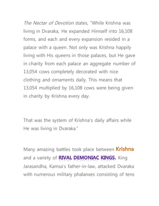 The Nectar of Devotion states, “While Krishna was
living in Dvaraka, He expanded Himself into 16,108
forms, and each and every expansion resided in a
palace with a queen. Not only was Krishna happily
living with His queens in those palaces, but He gave
in charity from each palace an aggregate number of
13,054 cows completely decorated with nice
clothing and ornaments daily. This means that
13,054 multiplied by 16,108 cows were being given
in charity by Krishna every day.
That was the system of Krishna’s daily affairs while
He was living in Dvaraka.”
Many amazing battles took place between
and a variety of King
Jarasandha, Kamsa’s father-in-law, attacked Dvaraka
with numerous military phalanxes consisting of tens
 
