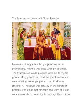 The Syamantaka Jewel and Other Episodes
Because of intrigue involving a jewel known as
Syamantaka, Krishna was once wrongly defamed.
The Syamantaka could produce gold by its mystic
power. Many people coveted the jewel, and when it
went missing, some people accused Krishna of
stealing it. The jewel was actually in the hands of
persons who could not properly take care of it and
were almost driven mad by its potency. One citizen
 