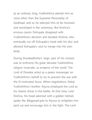 as an ordinary king, Yudhishthira adored Him as
none other than the Supreme Personality of
Godhead, and so he selected Him to be honored
and worshiped in the ceremony. But Krishna’s
envious cousin Sishupala disagreed with
Yudhishthira’s decision and berated Krishna, who
eventually cut off Sishupala’s head with His disc and
allowed Sishupala’s soul to merge into His own
body.
During Dvarakadhisha’s reign, part of His mission
was to enthrone His great devotee Yudhishthira,
religion incarnate, as emperor of the world. The
Lord of Dvaraka acted as a peace messenger on
Yudhishthira’s behalf to try to prevent the war with
the ill-motivated Kurus. When negotiations failed,
Yudhishthira’s brother Arjuna employed the Lord as
his chariot driver in the battle. At that time, Lord
Krishna, His head adorned with a golden helmet,
spoke the Bhagavad-gita to Arjuna to enlighten him
(and us) and encourage him in the fight. The Lord
 