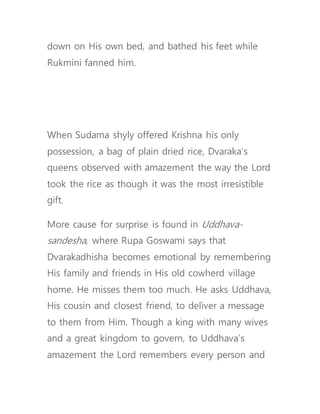 down on His own bed, and bathed his feet while
Rukmini fanned him.
When Sudama shyly offered Krishna his only
possession, a bag of plain dried rice, Dvaraka’s
queens observed with amazement the way the Lord
took the rice as though it was the most irresistible
gift.
More cause for surprise is found in Uddhava-
sandesha, where Rupa Goswami says that
Dvarakadhisha becomes emotional by remembering
His family and friends in His old cowherd village
home. He misses them too much. He asks Uddhava,
His cousin and closest friend, to deliver a message
to them from Him. Though a king with many wives
and a great kingdom to govern, to Uddhava’s
amazement the Lord remembers every person and
 