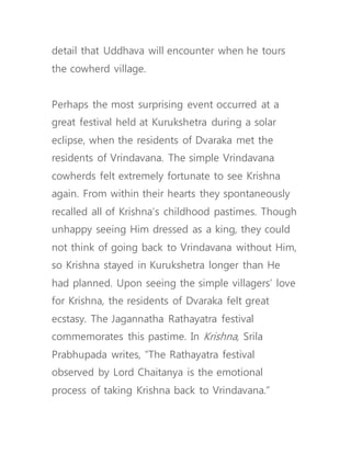 detail that Uddhava will encounter when he tours
the cowherd village.
Perhaps the most surprising event occurred at a
great festival held at Kurukshetra during a solar
eclipse, when the residents of Dvaraka met the
residents of Vrindavana. The simple Vrindavana
cowherds felt extremely fortunate to see Krishna
again. From within their hearts they spontaneously
recalled all of Krishna’s childhood pastimes. Though
unhappy seeing Him dressed as a king, they could
not think of going back to Vrindavana without Him,
so Krishna stayed in Kurukshetra longer than He
had planned. Upon seeing the simple villagers’ love
for Krishna, the residents of Dvaraka felt great
ecstasy. The Jagannatha Rathayatra festival
commemorates this pastime. In Krishna, Srila
Prabhupada writes, “The Rathayatra festival
observed by Lord Chaitanya is the emotional
process of taking Krishna back to Vrindavana.”
 
