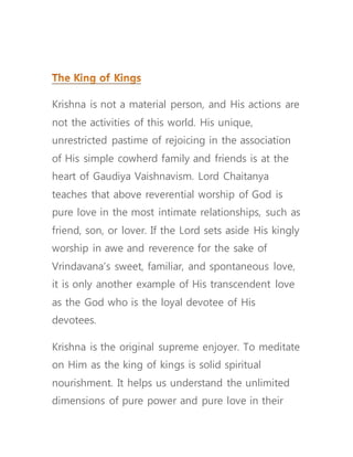 Krishna is not a material person, and His actions are
not the activities of this world. His unique,
unrestricted pastime of rejoicing in the association
of His simple cowherd family and friends is at the
heart of Gaudiya Vaishnavism. Lord Chaitanya
teaches that above reverential worship of God is
pure love in the most intimate relationships, such as
friend, son, or lover. If the Lord sets aside His kingly
worship in awe and reverence for the sake of
Vrindavana’s sweet, familiar, and spontaneous love,
it is only another example of His transcendent love
as the God who is the loyal devotee of His
devotees.
Krishna is the original supreme enjoyer. To meditate
on Him as the king of kings is solid spiritual
nourishment. It helps us understand the unlimited
dimensions of pure power and pure love in their
 