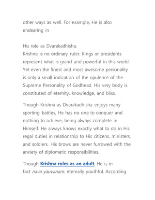 other ways as well. For example, He is also
endearing in
His role as Dvarakadhisha.
Krishna is no ordinary ruler. Kings or presidents
represent what is grand and powerful in this world.
Yet even the finest and most awesome personality
is only a small indication of the opulence of the
Supreme Personality of Godhead. His very body is
constituted of eternity, knowledge, and bliss.
Though Krishna as Dvarakadhisha enjoys many
sporting battles, He has no one to conquer and
nothing to achieve, being always complete in
Himself. He always knows exactly what to do in His
regal duties in relationship to His citizens, ministers,
and soldiers. His brows are never furrowed with the
anxiety of diplomatic responsibilities.
Though , He is in
fact nava yauvanam, eternally youthful. According
 