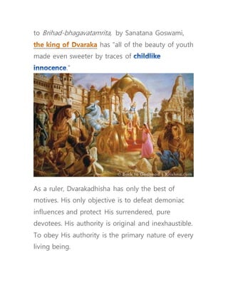 to Brihad-bhagavatamrita, by Sanatana Goswami,
has “all of the beauty of youth
made even sweeter by traces of
.”
As a ruler, Dvarakadhisha has only the best of
motives. His only objective is to defeat demoniac
influences and protect His surrendered, pure
devotees. His authority is original and inexhaustible.
To obey His authority is the primary nature of every
living being.
 
