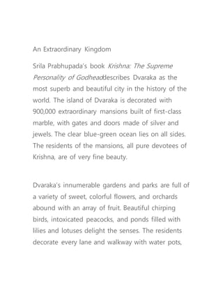 An Extraordinary Kingdom
Srila Prabhupada’s book Krishna: The Supreme
Personality of Godheaddescribes Dvaraka as the
most superb and beautiful city in the history of the
world. The island of Dvaraka is decorated with
900,000 extraordinary mansions built of first-class
marble, with gates and doors made of silver and
jewels. The clear blue-green ocean lies on all sides.
The residents of the mansions, all pure devotees of
Krishna, are of very fine beauty.
Dvaraka’s innumerable gardens and parks are full of
a variety of sweet, colorful flowers, and orchards
abound with an array of fruit. Beautiful chirping
birds, intoxicated peacocks, and ponds filled with
lilies and lotuses delight the senses. The residents
decorate every lane and walkway with water pots,
 