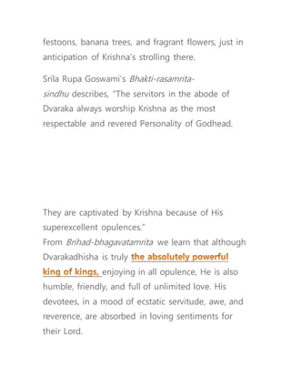 festoons, banana trees, and fragrant flowers, just in
anticipation of Krishna’s strolling there.
Srila Rupa Goswami’s Bhakti-rasamrita-
sindhu describes, “The servitors in the abode of
Dvaraka always worship Krishna as the most
respectable and revered Personality of Godhead.
They are captivated by Krishna because of His
superexcellent opulences.”
From Brihad-bhagavatamrita we learn that although
Dvarakadhisha is truly
enjoying in all opulence, He is also
humble, friendly, and full of unlimited love. His
devotees, in a mood of ecstatic servitude, awe, and
reverence, are absorbed in loving sentiments for
their Lord.
 