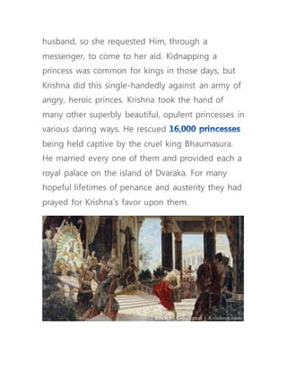 husband, so she requested Him, through a
messenger, to come to her aid. Kidnapping a
princess was common for kings in those days, but
Krishna did this single-handedly against an army of
angry, heroic princes. Krishna took the hand of
many other superbly beautiful, opulent princesses in
various daring ways. He rescued
being held captive by the cruel king Bhaumasura.
He married every one of them and provided each a
royal palace on the island of Dvaraka. For many
hopeful lifetimes of penance and austerity they had
prayed for Krishna’s favor upon them.
 