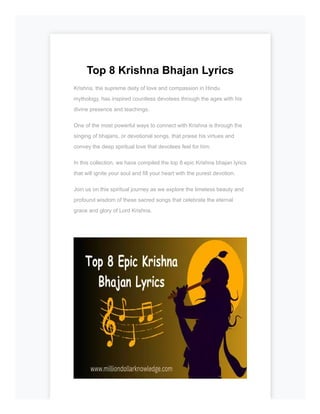 Top 8 Krishna Bhajan Lyrics
Krishna, the supreme deity of love and compassion in Hindu
mythology, has inspired countless devotees through the ages with his
divine presence and teachings.
One of the most powerful ways to connect with Krishna is through the
singing of bhajans, or devotional songs, that praise his virtues and
convey the deep spiritual love that devotees feel for him.
In this collection, we have compiled the top 8 epic Krishna bhajan lyrics
that will ignite your soul and fill your heart with the purest devotion.
Join us on this spiritual journey as we explore the timeless beauty and
profound wisdom of these sacred songs that celebrate the eternal
grace and glory of Lord Krishna.
 