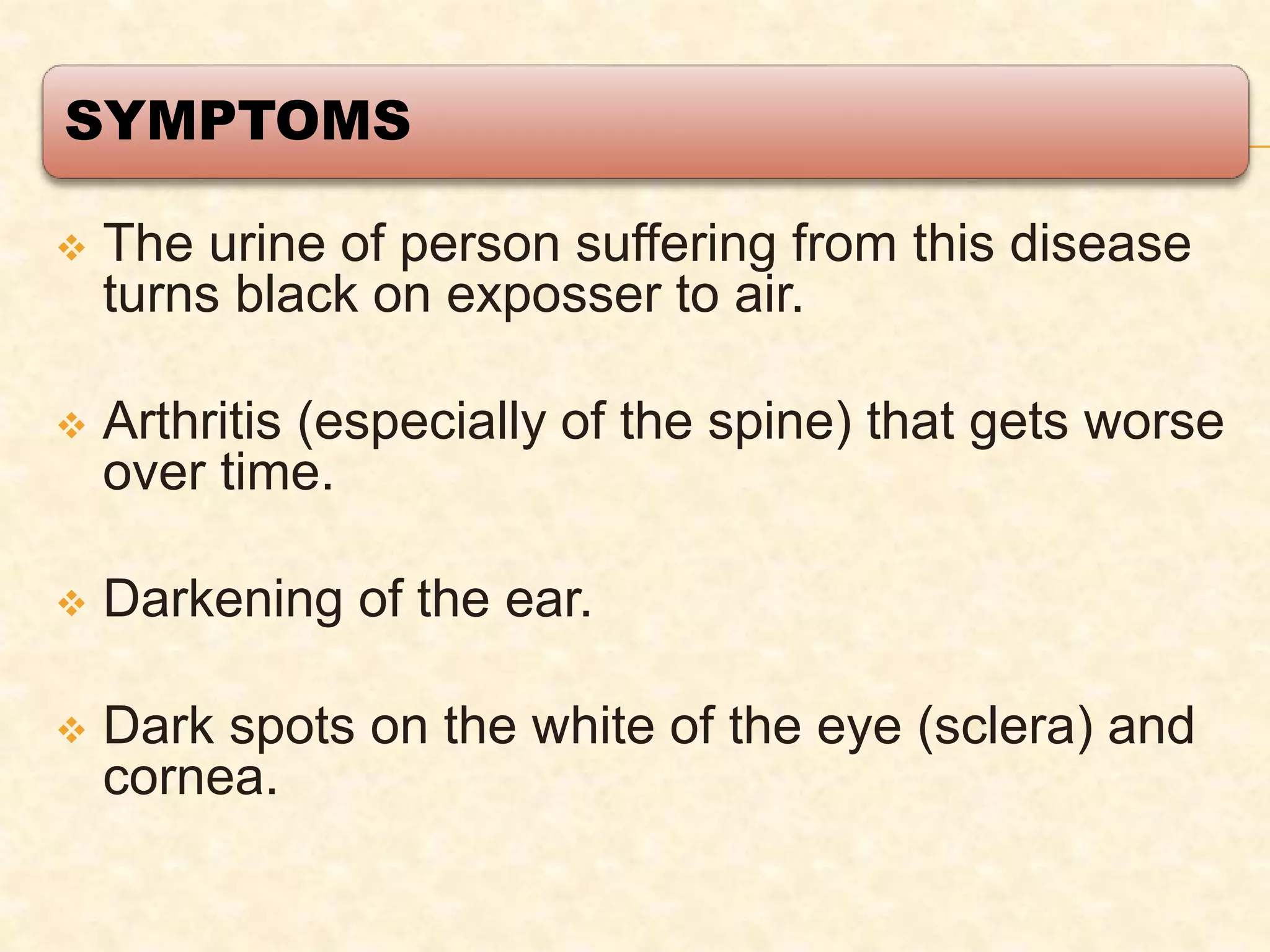 SYMPTOMS
 The urine of person suffering from this disease
turns black on exposser to air.
 Arthritis (especially of the spine) that gets worse
over time.
 Darkening of the ear.
 Dark spots on the white of the eye (sclera) and
cornea.
 