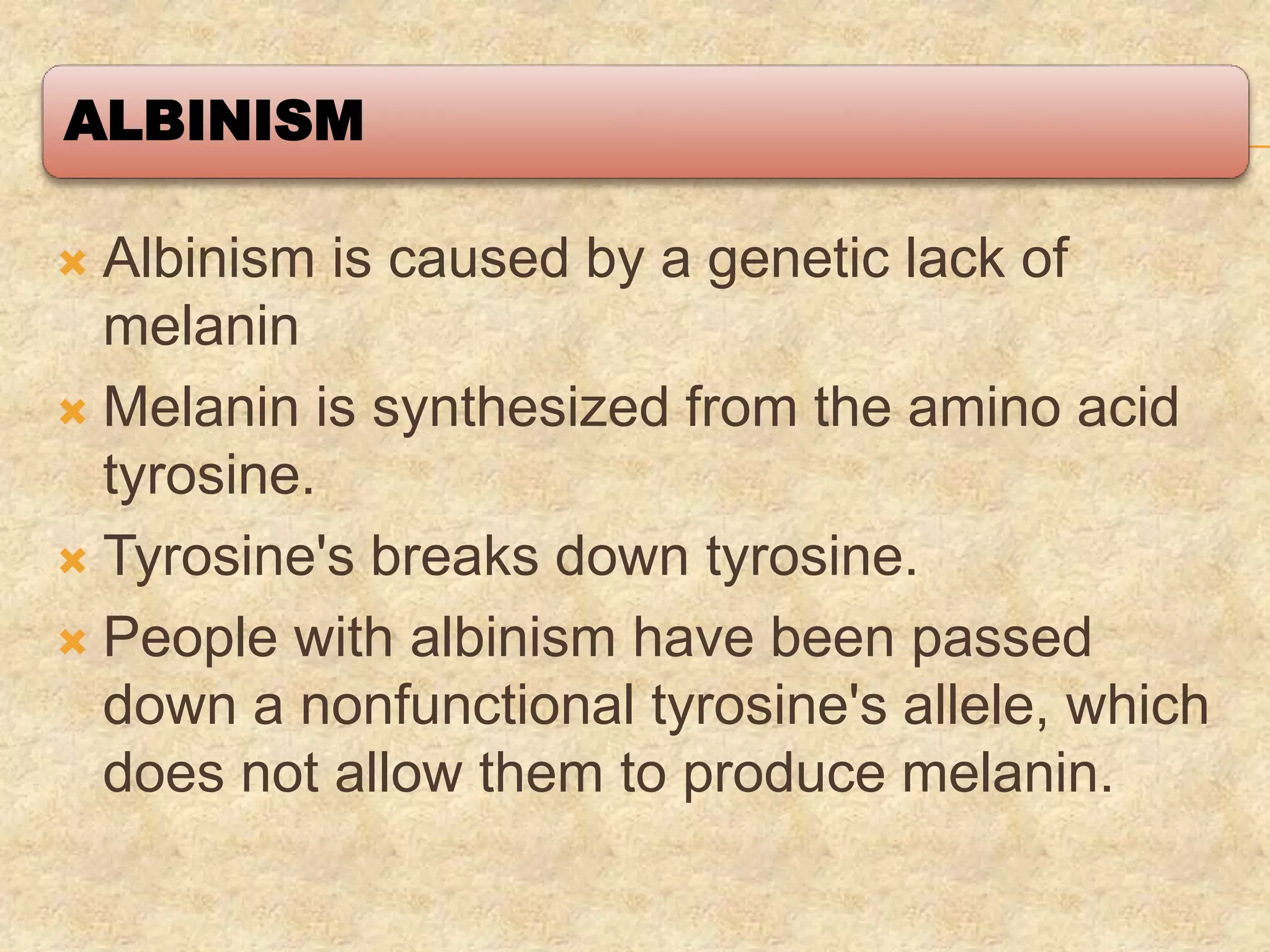 ALBINISM
 Albinism is caused by a genetic lack of
melanin
 Melanin is synthesized from the amino acid
tyrosine.
 Tyrosine's breaks down tyrosine.
 People with albinism have been passed
down a nonfunctional tyrosine's allele, which
does not allow them to produce melanin.
 