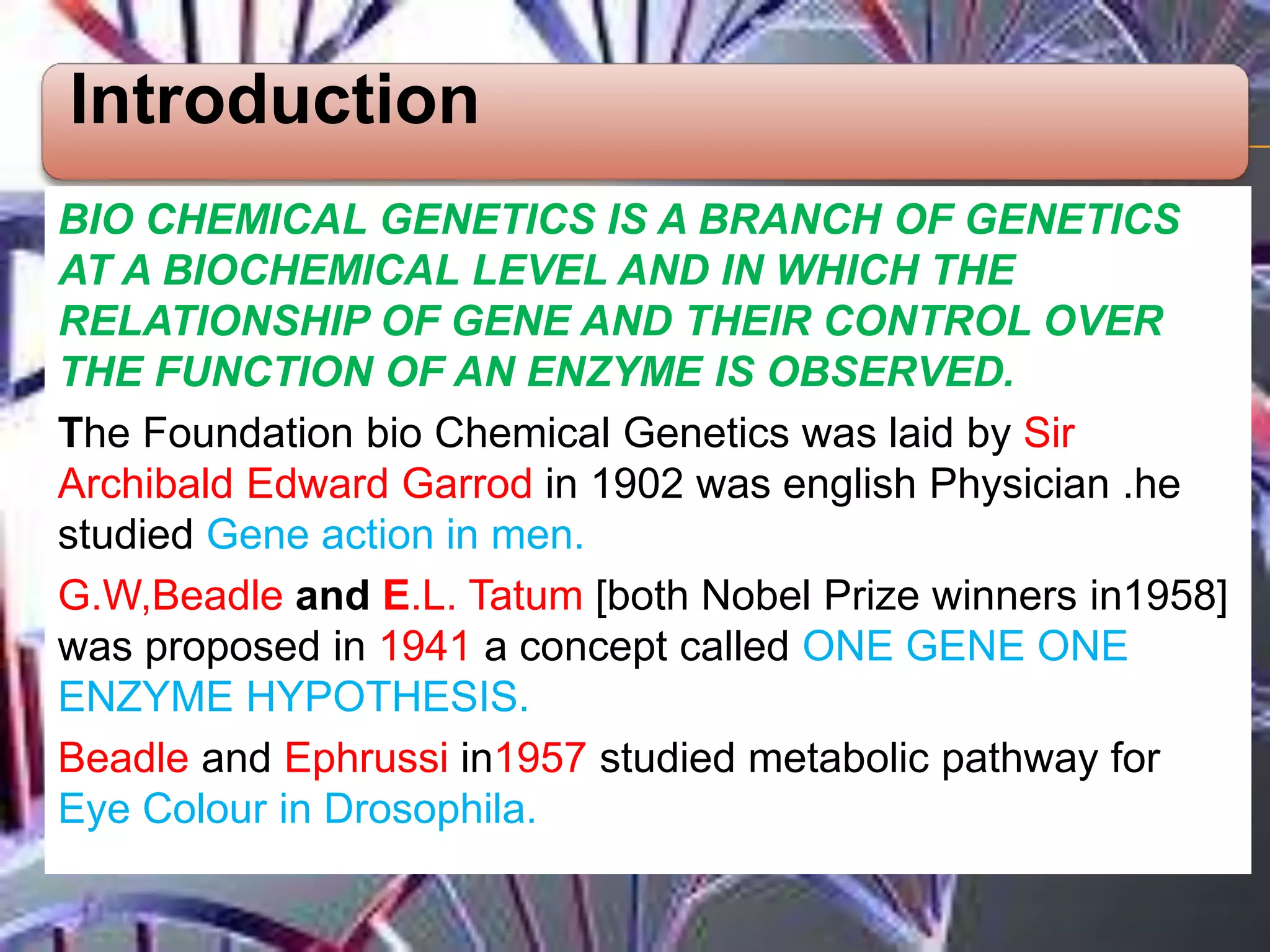 Introduction
BIO CHEMICAL GENETICS IS A BRANCH OF GENETICS
AT A BIOCHEMICAL LEVEL AND IN WHICH THE
RELATIONSHIP OF GENE AND THEIR CONTROL OVER
THE FUNCTION OF AN ENZYME IS OBSERVED.
The Foundation bio Chemical Genetics was laid by Sir
Archibald Edward Garrod in 1902 was english Physician .he
studied Gene action in men.
G.W,Beadle and E.L. Tatum [both Nobel Prize winners in1958]
was proposed in 1941 a concept called ONE GENE ONE
ENZYME HYPOTHESIS.
Beadle and Ephrussi in1957 studied metabolic pathway for
Eye Colour in Drosophila.
 