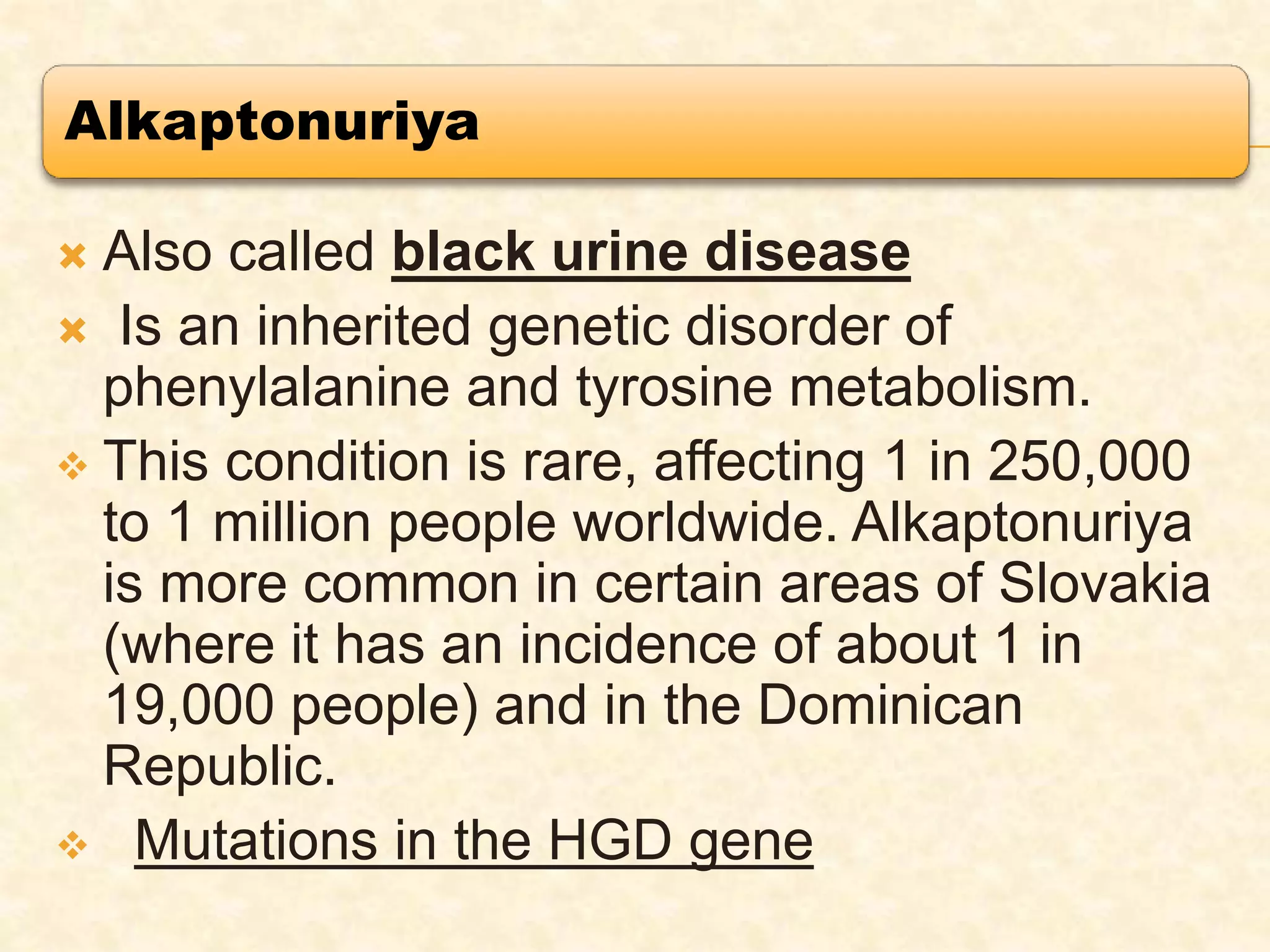 Alkaptonuriya
 Also called black urine disease
 Is an inherited genetic disorder of
phenylalanine and tyrosine metabolism.
 This condition is rare, affecting 1 in 250,000
to 1 million people worldwide. Alkaptonuriya
is more common in certain areas of Slovakia
(where it has an incidence of about 1 in
19,000 people) and in the Dominican
Republic.
 Mutations in the HGD gene
 