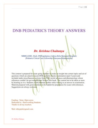 P a g e | 1
Dr. Krishna Chaitanya.
DNB PEDIATRICS THEORY ANSWERS
Dr. Krishna Chaitanya
MBBS (GMC, Hyd). DNB pediatrics (Aditya Birla Memorial Hospital)
[Pediatric Critical Care Fellowship (Narayana Hrudayalaya)]
This content is prepared for exam going students to create an insight into certain topics and set of
questions which are asked in recent DNB pediatric theory examination (past 4 years) and
included under miscellaneous sections from PSM, recent advances and pharmacology whose
references couldn‘t be got straight from Nelson Text book. The content not to be taken as mere
by hearting as it is. Students could elaborate further while writing as an answer in examination.
Material prepared with good intentions to be helpful for preparation for exam with references.
Suggestions are always welcome.
Funding : None. Open acess.
Dedicated to : Hard working Students.
Thanks to all my teachers.
Mail: drkcpeds@gmail.com.
 