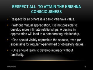 RESPECT ALL TO ATTAIN THE KRISHNA
                CONSCIOUSNESS
• Respect for all others is a basic Vaisnava value.
• • Without mutual appreciation, it is not possible to
  develop more intimate relationships. A decline in
  appreciation will lead to a deteriorating relationship.
• • One should visibly appreciate the spouse, even (or
  especially) for regularly-performed or obligatory duties.
• • One should learn to develop intimacy without
  familiarity.


DR.T.V.RAO MD                                                 10
 