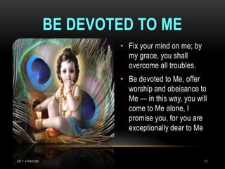BE DEVOTED TO ME
                        • Fix your mind on me; by
                          my grace, you shall
                          overcome all troubles.
                        • Be devoted to Me, offer
                          worship and obeisance to
                          Me — in this way, you will
                          come to Me alone, I
                          promise you, for you are
                          exceptionally dear to Me


DR.T.V.RAO MD                                       11
 