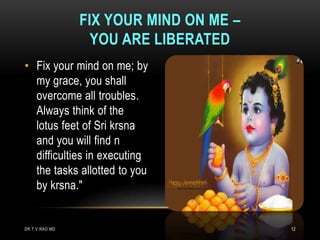 FIX YOUR MIND ON ME –
                  YOU ARE LIBERATED
• Fix your mind on me; by
  my grace, you shall
  overcome all troubles.
  Always think of the
  lotus feet of Sri krsna
  and you will find n
  difficulties in executing
  the tasks allotted to you
  by krsna."


DR.T.V.RAO MD                           12
 