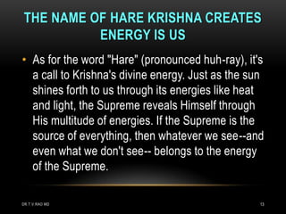 THE NAME OF HARE KRISHNA CREATES
          ENERGY IS US
• As for the word "Hare" (pronounced huh-ray), it's
  a call to Krishna's divine energy. Just as the sun
  shines forth to us through its energies like heat
  and light, the Supreme reveals Himself through
  His multitude of energies. If the Supreme is the
  source of everything, then whatever we see--and
  even what we don't see-- belongs to the energy
  of the Supreme.

DR.T.V.RAO MD                                      13
 