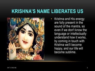 KRISHNA’S NAME LIBERATES US
                    • Krishna and His energy
                      are fully present in the
                      sound of the mantra, so
                      even if we don't know the
                      language or intellectually
                      understand how it works,
                      by coming in touch with
                      Krishna we'll become
                      happy, and our life will
                      become sublime.



DR.T.V.RAO MD                                      3
 
