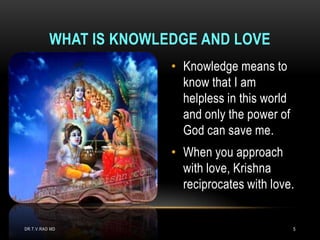 WHAT IS KNOWLEDGE AND LOVE
                        • Knowledge means to
                          know that I am
                          helpless in this world
                          and only the power of
                          God can save me.
                        • When you approach
                          with love, Krishna
                          reciprocates with love.


DR.T.V.RAO MD                                      5
 