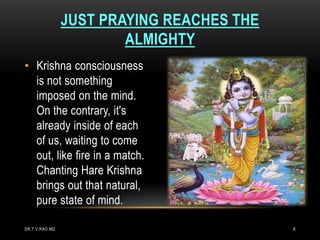 JUST PRAYING REACHES THE
                        ALMIGHTY
• Krishna consciousness
  is not something
  imposed on the mind.
  On the contrary, it's
  already inside of each
  of us, waiting to come
  out, like fire in a match.
  Chanting Hare Krishna
  brings out that natural,
  pure state of mind.

DR.T.V.RAO MD                              6
 