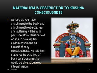 MATERIALISM IS OBSTRUCTION TO KRISHNA
                  CONSCIOUSNESS
• As long as you have
  attachment to the body and
  attachment to objects, fear
  and suffering will be with
  you. Therefore, Krishna told
  Arjuna to develop his
  discrimination and rid
  himself of body
  consciousness. He told him
  that once he was free of
  body consciousness he
  would be able to develop
  integral vision.
DR.T.V.RAO MD                                  8
 