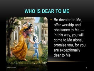 WHO IS DEAR TO ME
                         • Be devoted to Me,
                           offer worship and
                           obeisance to Me —
                           in this way, you will
                           come to Me alone, I
                           promise you, for you
                           are exceptionally
                           dear to Me

DR.T.V.RAO MD                                      9
 
