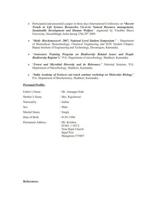    Participated and presented a paper in three days International Conference on “Recent
          Trends in Life Science Researches Vis-à-vis Natural Resource management,
          Sustainable Development and Human Welfare” organized by Vinobha Bhave
          University, Hazaribhagh, India during 27th-29th 2009.

         “Medi- Biochemexecel- 2007, National Level Student Symposium.” – Department
          of Biomedical, Biotechnology, Chemical Engineering and ISTE Student Chapter,
          Bapuji Institute of Engineering and Technology, Davanegere, Karnataka.

         “Awareness Training Program on Biodiversity Related issues and People
          Biodiversity Register’s.” P.G. Department of microbiology, Madikeri, Karnataka.

         “Forest and Microbial Diversity and its Relevance.” National Seminar, P.G.
          Department of Microbiology, Madikeri, Karnataka.

         “India Academy of Sciences out reach seminar workshop on Molecular Biology.”
          P.G. Department of Biochemistry, Madikeri, Karnataka.

Personal Profile:

Father’s Name                   : Mr. Annappa Naik
Mother’s Name                   : Mrs. Rajeshwari
Nationality                     : Indian
Sex                             : Male
Marital Status                  : Single
Date of Birth                   : 01/01/1986
Permanent Address               : Mr. Krishna
                                  D.NO. 1-107/2
                                  Near Bajal Church
                                  Bajal Post
                                  Mangalore-575007




References:
 