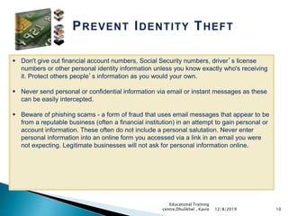 10
 Don't give out financial account numbers, Social Security numbers, driver’s license
numbers or other personal identity information unless you know exactly who's receiving
it. Protect others people’s information as you would your own.
 Never send personal or confidential information via email or instant messages as these
can be easily intercepted.
 Beware of phishing scams - a form of fraud that uses email messages that appear to be
from a reputable business (often a financial institution) in an attempt to gain personal or
account information. These often do not include a personal salutation. Never enter
personal information into an online form you accessed via a link in an email you were
not expecting. Legitimate businesses will not ask for personal information online.
12/8/2019
Educational Training
centre,Dhulikhel , Kavre
 