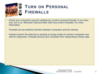  Check your computer's security settings for a built-in personal firewall. If you have
one, turn it on. Microsoft Vista and Mac OSX have built-in firewalls. For more
information.
 Firewalls act as protective barriers between computers and the internet.
 Hackers search the Internet by sending out pings (calls) to random computers and
wait for responses. Firewalls prevent your computer from responding to these calls.
1112/8/2019
Educational Training
centre,Dhulikhel , Kavre
 