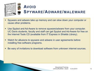 12
 Spyware and adware take up memory and can slow down your computer or
cause other problems.
 Use Spybot and Ad-Aware to remove spyware/adware from your computer.
UC Davis students, faculty and staff can get Spybot and Ad-Aware for free on
the Internet Tools CD (available from IT Express in Shields Library).
 Watch for allusions to spyware and adware in user agreements before
installing free software programs.
 Be wary of invitations to download software from unknown internet sources.
12/8/2019
Educational Training
centre,Dhulikhel , Kavre
 