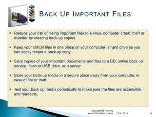BACK UP IMPORTANT FILES
 Reduce your risk of losing important files to a virus, computer crash, theft or
disaster by creating back-up copies.
 Keep your critical files in one place on your computer’s hard drive so you
can easily create a back up copy.
 Save copies of your important documents and files to a CD, online back up
service, flash or USB drive, or a server.
 Store your back-up media in a secure place away from your computer, in
case of fire or theft.
 Test your back up media periodically to make sure the files are accessible
and readable.
1412/8/2019
Educational Training
centre,Dhulikhel , Kavre
 
