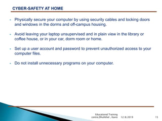  Physically secure your computer by using security cables and locking doors
and windows in the dorms and off-campus housing.
 Avoid leaving your laptop unsupervised and in plain view in the library or
coffee house, or in your car, dorm room or home.
 Set up a user account and password to prevent unauthorized access to your
computer files.
 Do not install unnecessary programs on your computer.
15
CYBER-SAFETY AT HOME
12/8/2019
Educational Training
centre,Dhulikhel , Kavre
 