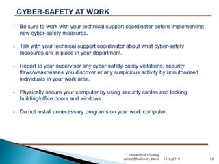  Be sure to work with your technical support coordinator before implementing
new cyber-safety measures.
 Talk with your technical support coordinator about what cyber-safety
measures are in place in your department.
 Report to your supervisor any cyber-safety policy violations, security
flaws/weaknesses you discover or any suspicious activity by unauthorized
individuals in your work area.
 Physically secure your computer by using security cables and locking
building/office doors and windows.
 Do not install unnecessary programs on your work computer.
1612/8/2019
Educational Training
centre,Dhulikhel , Kavre
 