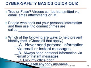 1. True or False? Viruses can be transmitted via
email, email attachments or IM.
2. People who seek out your personal information
and then use it to commit crimes are
called:_____________________
3. Which of the following are ways to help prevent
identity theft. (Check all that apply.)
__A. Never send personal information
via email or instant messages.
__B. Always send personal information via
email or instant messages.
__C. Lock my office door.
__D. Don’t tell anybody my name. 1812/8/2019
Educational Training
centre,Dhulikhel , Kavre
 