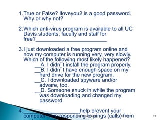 1.True or False? Iloveyou2 is a good password.
Why or why not?
2.Which anti-virus program is available to all UC
Davis students, faculty and staff for
free?________________________
3.I just downloaded a free program online and
now my computer is running very, very slowly.
Which of the following most likely happened?
__A. I didn’t install the program properly.
__B. I didn’t have enough space on my
hard drive for the new program.
__C. I downloaded spyware and/or
adware, too.
__D. Someone snuck in while the program
was downloading and changed my
password.
4.___________________help prevent your
computer from responding to pings (calls) from12/8/2019 19Dev Prasad Pandit
 