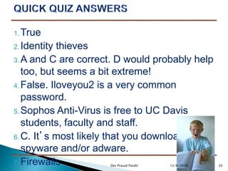 1. True
2. Identity thieves
3. A and C are correct. D would probably help
too, but seems a bit extreme!
4. False. Iloveyou2 is a very common
password.
5. Sophos Anti-Virus is free to UC Davis
students, faculty and staff.
6. C. It’s most likely that you downloaded
spyware and/or adware.
7. Firewalls 2012/8/2019Dev Prasad Pandit
 