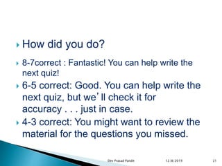  How did you do?
 8-7correct : Fantastic! You can help write the
next quiz!
 6-5 correct: Good. You can help write the
next quiz, but we’ll check it for
accuracy . . . just in case.
 4-3 correct: You might want to review the
material for the questions you missed.
12/8/2019 21Dev Prasad Pandit
 