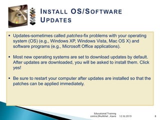  Updates-sometimes called patches-fix problems with your operating
system (OS) (e.g., Windows XP, Windows Vista, Mac OS X) and
software programs (e.g., Microsoft Office applications).
 Most new operating systems are set to download updates by default.
After updates are downloaded, you will be asked to install them. Click
yes!
 Be sure to restart your computer after updates are installed so that the
patches can be applied immediately.
812/8/2019
Educational Training
centre,Dhulikhel , Kavre
 