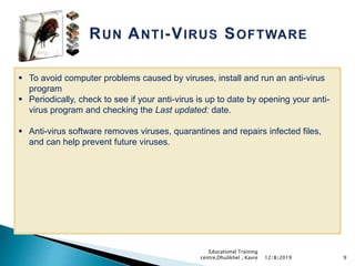 9
 To avoid computer problems caused by viruses, install and run an anti-virus
program
 Periodically, check to see if your anti-virus is up to date by opening your anti-
virus program and checking the Last updated: date.
 Anti-virus software removes viruses, quarantines and repairs infected files,
and can help prevent future viruses.
12/8/2019
Educational Training
centre,Dhulikhel , Kavre
 