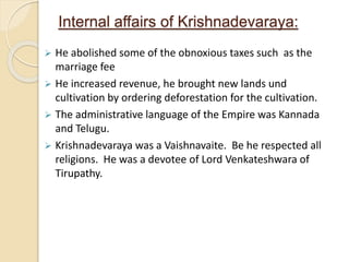 Internal affairs of Krishnadevaraya:
 He abolished some of the obnoxious taxes such as the
marriage fee
 He increased revenue, he brought new lands und
cultivation by ordering deforestation for the cultivation.
 The administrative language of the Empire was Kannada
and Telugu.
 Krishnadevaraya was a Vaishnavaite. Be he respected all
religions. He was a devotee of Lord Venkateshwara of
Tirupathy.
 
