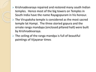  Krishnadevaraya repaired and restored many south Indian
temples. Hence most of the big towers on Temples in
South India have the name Rayagopuram in his honour.
 The Virupaksha temple is considered as the most sacred
temple lat Hampi. The three storied gopura and the
ornate ranga mandapa (enclosed pillared hall) were built
by Krishnadevaraya.
 The ceiling of the ranga mandpa is full of beautiful
paintings of Vijayanar times
 