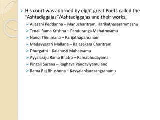  His court was adorned by eight great Poets called the
“Ashtadiggajas”/Ashtadiggajas and their works.
Allasani Peddanna – Manucharitram, Harikathasarammsanu
Tenali Rama Krishna – Panduranga Mahatmyamu
Nandi Thimmana – Parijathapahranam
Madayyagari Mallana – Rajasekara Charitram
Dhurgathi – Kalahasti Mahatyamu
Ayyalaraju Rama Bhatra – Ramabhudayama
Pingali Surana – Raghava Pandaviyamu and
Rama Raj Bhushnna – Kavyalankarasangrahamu
 