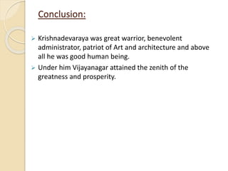 Conclusion:
 Krishnadevaraya was great warrior, benevolent
administrator, patriot of Art and architecture and above
all he was good human being.
 Under him Vijayanagar attained the zenith of the
greatness and prosperity.
 