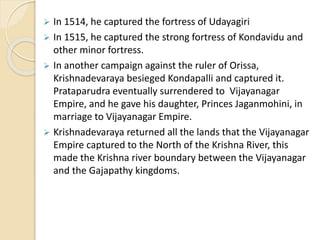  In 1514, he captured the fortress of Udayagiri
 In 1515, he captured the strong fortress of Kondavidu and
other minor fortress.
 In another campaign against the ruler of Orissa,
Krishnadevaraya besieged Kondapalli and captured it.
Prataparudra eventually surrendered to Vijayanagar
Empire, and he gave his daughter, Princes Jaganmohini, in
marriage to Vijayanagar Empire.
 Krishnadevaraya returned all the lands that the Vijayanagar
Empire captured to the North of the Krishna River, this
made the Krishna river boundary between the Vijayanagar
and the Gajapathy kingdoms.
 