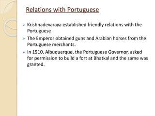 Relations with Portuguese
 Krishnadevaraya established friendly relations with the
Portuguese
 The Emperor obtained guns and Arabian horses from the
Portuguese merchants.
 In 1510, Albuquerque, the Portuguese Governor, asked
for permission to build a fort at Bhatkal and the same was
granted.
 