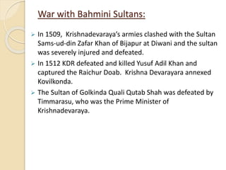 War with Bahmini Sultans:
 In 1509, Krishnadevaraya’s armies clashed with the Sultan
Sams-ud-din Zafar Khan of Bijapur at Diwani and the sultan
was severely injured and defeated.
 In 1512 KDR defeated and killed Yusuf Adil Khan and
captured the Raichur Doab. Krishna Devarayara annexed
Kovilkonda.
 The Sultan of Golkinda Quali Qutab Shah was defeated by
Timmarasu, who was the Prime Minister of
Krishnadevaraya.
 