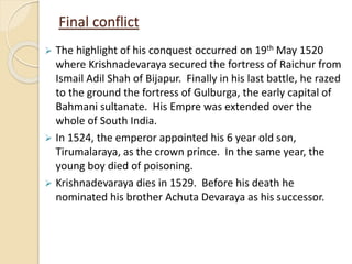 Final conflict
 The highlight of his conquest occurred on 19th May 1520
where Krishnadevaraya secured the fortress of Raichur from
Ismail Adil Shah of Bijapur. Finally in his last battle, he razed
to the ground the fortress of Gulburga, the early capital of
Bahmani sultanate. His Empre was extended over the
whole of South India.
 In 1524, the emperor appointed his 6 year old son,
Tirumalaraya, as the crown prince. In the same year, the
young boy died of poisoning.
 Krishnadevaraya dies in 1529. Before his death he
nominated his brother Achuta Devaraya as his successor.
 