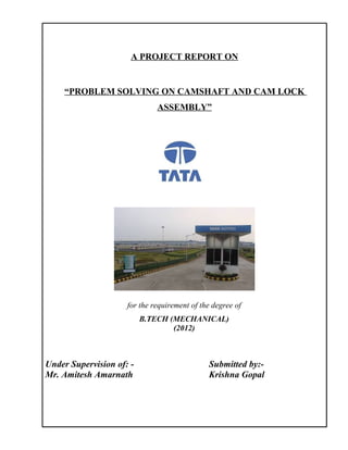A PROJECT REPORT ON


     “PROBLEM SOLVING ON CAMSHAFT AND CAM LOCK
                              ASSEMBLY”




                     for the requirement of the degree of
                          B.TECH (MECHANICAL)
                                  (2012)



Under Supervision of: -                       Submitted by:-
Mr. Amitesh Amarnath                          Krishna Gopal
 