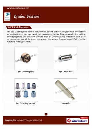 Self Clinch Fastners:

The Self Clinching Nuts from us are precision perfect and over the years have proved to be
an invaluable item that every work man has come to cherish. They can vary in size, locking-
thread properties, and the alloys they are made of. Clinching during installation takes place
on the fastener side of the sheet; the reverse side remains flush and smooth. Self clinching
nuts have wide applications.




            Self Clinching Nuts                              Hex Clinch Nuts




          Self Clinching Standoffs                              Standoffs
 