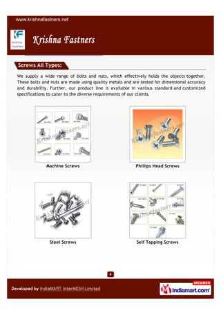 Screws All Types:

We supply a wide range of bolts and nuts, which effectively holds the objects together.
These bolts and nuts are made using quality metals and are tested for dimensional accuracy
and durability. Further, our product line is available in various standard and customized
specifications to cater to the diverse requirements of our clients.




             Machine Screws                             Phillips Head Screws




               Steel Screws                              Self Tapping Screws
 